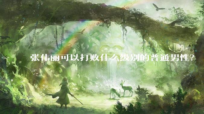 张伟丽可以打败什么级别的普通男性？